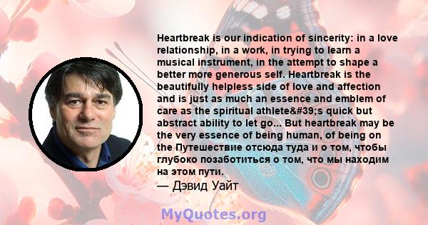 Heartbreak is our indication of sincerity: in a love relationship, in a work, in trying to learn a musical instrument, in the attempt to shape a better more generous self. Heartbreak is the beautifully helpless side of