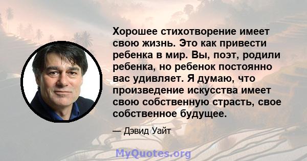 Хорошее стихотворение имеет свою жизнь. Это как привести ребенка в мир. Вы, поэт, родили ребенка, но ребенок постоянно вас удивляет. Я думаю, что произведение искусства имеет свою собственную страсть, свое собственное