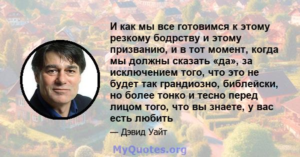 И как мы все готовимся к этому резкому бодрству и этому призванию, и в тот момент, когда мы должны сказать «да», за исключением того, что это не будет так грандиозно, библейски, но более тонко и тесно перед лицом того,