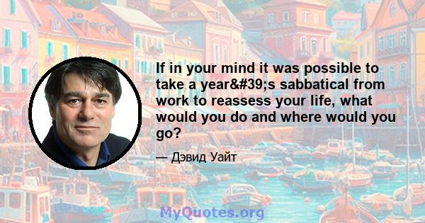 If in your mind it was possible to take a year's sabbatical from work to reassess your life, what would you do and where would you go?