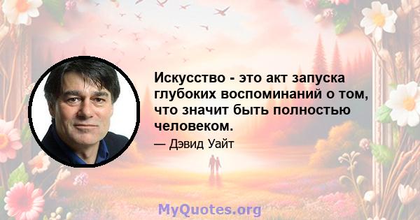 Искусство - это акт запуска глубоких воспоминаний о том, что значит быть полностью человеком.