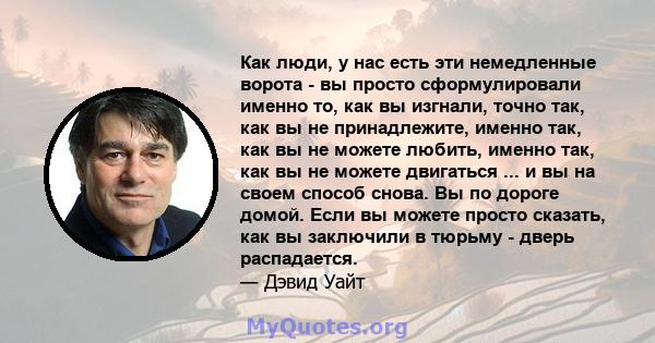 Как люди, у нас есть эти немедленные ворота - вы просто сформулировали именно то, как вы изгнали, точно так, как вы не принадлежите, именно так, как вы не можете любить, именно так, как вы не можете двигаться ... и вы