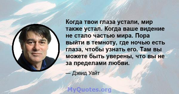 Когда твои глаза устали, мир также устал. Когда ваше видение не стало частью мира. Пора выйти в темноту, где ночью есть глаза, чтобы узнать его. Там вы можете быть уверены, что вы не за пределами любви.