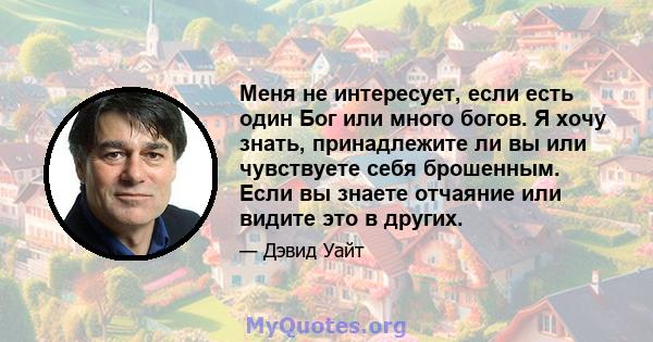 Меня не интересует, если есть один Бог или много богов. Я хочу знать, принадлежите ли вы или чувствуете себя брошенным. Если вы знаете отчаяние или видите это в других.