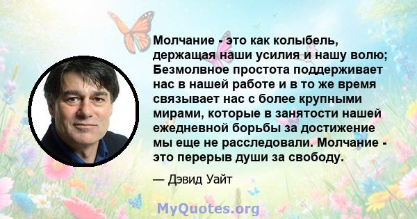 Молчание - это как колыбель, держащая наши усилия и нашу волю; Безмолвное простота поддерживает нас в нашей работе и в то же время связывает нас с более крупными мирами, которые в занятости нашей ежедневной борьбы за