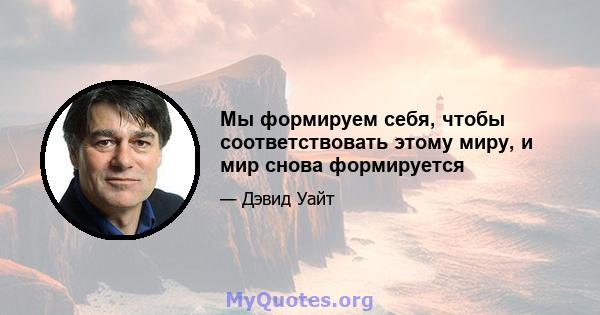 Мы формируем себя, чтобы соответствовать этому миру, и мир снова формируется