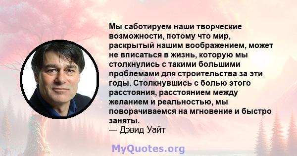 Мы саботируем наши творческие возможности, потому что мир, раскрытый нашим воображением, может не вписаться в жизнь, которую мы столкнулись с такими большими проблемами для строительства за эти годы. Столкнувшись с