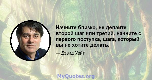 Начните близко, не делайте второй шаг или третий, начните с первого поступка, шага, который вы не хотите делать.