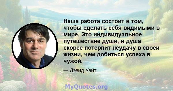 Наша работа состоит в том, чтобы сделать себя видимыми в мире. Это индивидуальное путешествие души, и душа скорее потерпит неудачу в своей жизни, чем добиться успеха в чужой.