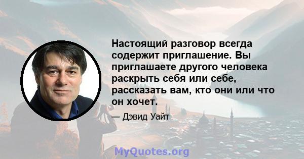 Настоящий разговор всегда содержит приглашение. Вы приглашаете другого человека раскрыть себя или себе, рассказать вам, кто они или что он хочет.