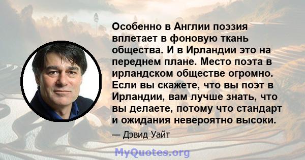 Особенно в Англии поэзия вплетает в фоновую ткань общества. И в Ирландии это на переднем плане. Место поэта в ирландском обществе огромно. Если вы скажете, что вы поэт в Ирландии, вам лучше знать, что вы делаете, потому 