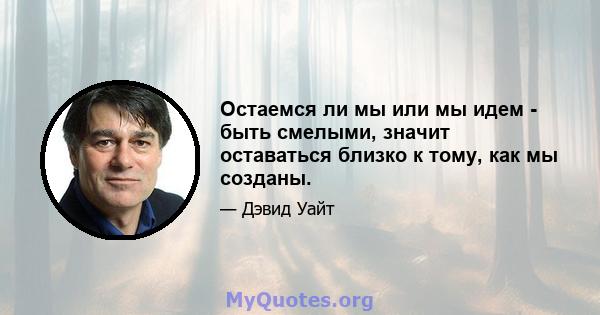 Остаемся ли мы или мы идем - быть смелыми, значит оставаться близко к тому, как мы созданы.