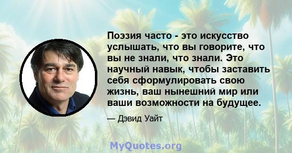 Поэзия часто - это искусство услышать, что вы говорите, что вы не знали, что знали. Это научный навык, чтобы заставить себя сформулировать свою жизнь, ваш нынешний мир или ваши возможности на будущее.