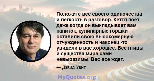 Положите вес своего одиночества и легкость в разговор. Кеттл поет, даже когда он выкладывает вам напиток, кулинарные горшки оставили свою высокомерную отчужденность и наконец -то увидели в вас хорошее. Все птицы и