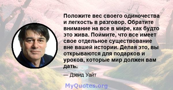 Положите вес своего одиночества и легкость в разговор. Обратите внимание на все в мире, как будто это жива. Поймите, что все имеет свое отдельное существование вне вашей истории. Делая это, вы открываются для подарков и 