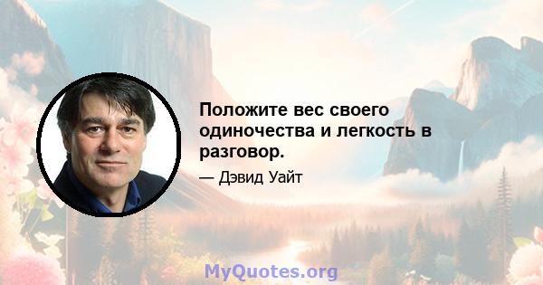 Положите вес своего одиночества и легкость в разговор.