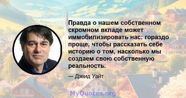 Правда о нашем собственном скромном вкладе может иммобилизировать нас: гораздо проще, чтобы рассказать себе историю о том, насколько мы создаем свою собственную реальность.