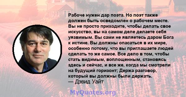 Рабоче нужен дар поэта. Но поэт также должен быть осведомлен о рабочем месте. Вы не просто приходите, чтобы делать свое искусство, вы на самом деле делаете себя уязвимым. Вы сами не являетесь даром Бога к истине. Вы