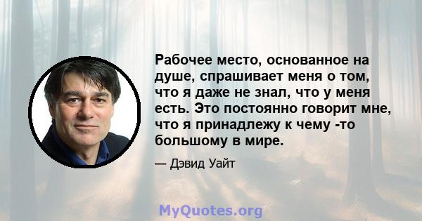 Рабочее место, основанное на душе, спрашивает меня о том, что я даже не знал, что у меня есть. Это постоянно говорит мне, что я принадлежу к чему -то большому в мире.