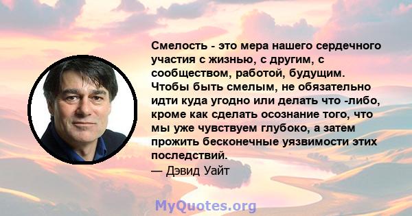 Смелость - это мера нашего сердечного участия с жизнью, с другим, с сообществом, работой, будущим. Чтобы быть смелым, не обязательно идти куда угодно или делать что -либо, кроме как сделать осознание того, что мы уже