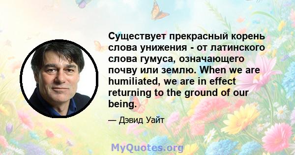 Существует прекрасный корень слова унижения - от латинского слова гумуса, означающего почву или землю. When we are humiliated, we are in effect returning to the ground of our being.