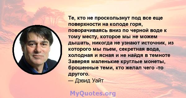 Те, кто не проскользнут под все еще поверхности на колоде горя, поворачиваясь вниз по черной воде к тому месту, которое мы не можем дышать, никогда не узнают источник, из которого мы пьем, секретная вода, холодная и