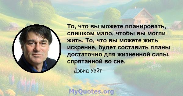 То, что вы можете планировать, слишком мало, чтобы вы могли жить. То, что вы можете жить искренне, будет составить планы достаточно для жизненной силы, спрятанной во сне.