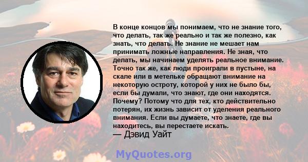 В конце концов мы понимаем, что не знание того, что делать, так же реально и так же полезно, как знать, что делать. Не знание не мешает нам принимать ложные направления. Не зная, что делать, мы начинаем уделять реальное 