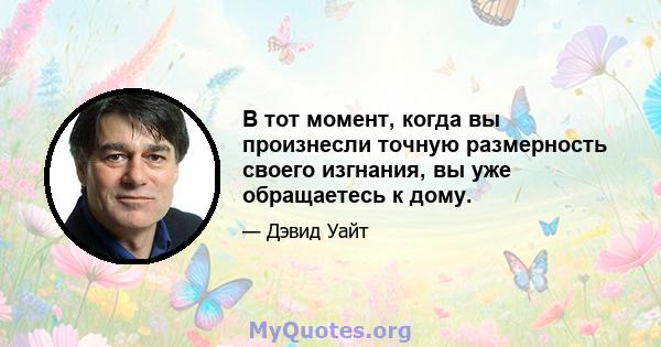 В тот момент, когда вы произнесли точную размерность своего изгнания, вы уже обращаетесь к дому.