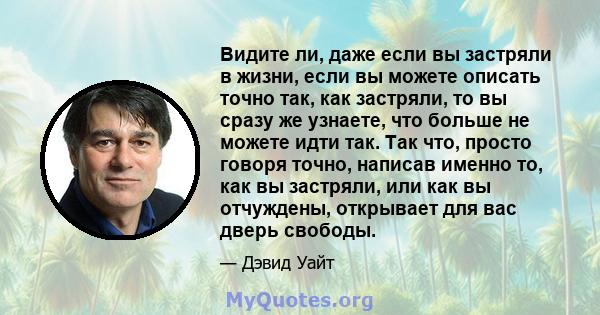 Видите ли, даже если вы застряли в жизни, если вы можете описать точно так, как застряли, то вы сразу же узнаете, что больше не можете идти так. Так что, просто говоря точно, написав именно то, как вы застряли, или как