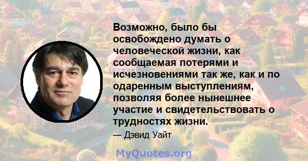 Возможно, было бы освобождено думать о человеческой жизни, как сообщаемая потерями и исчезновениями так же, как и по одаренным выступлениям, позволяя более нынешнее участие и свидетельствовать о трудностях жизни.