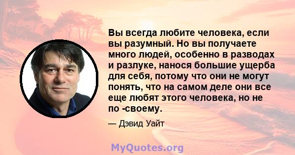 Вы всегда любите человека, если вы разумный. Но вы получаете много людей, особенно в разводах и разлуке, нанося большие ущерба для себя, потому что они не могут понять, что на самом деле они все еще любят этого