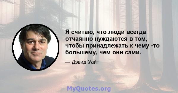 Я считаю, что люди всегда отчаянно нуждаются в том, чтобы принадлежать к чему -то большему, чем они сами.