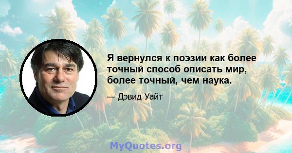 Я вернулся к поэзии как более точный способ описать мир, более точный, чем наука.