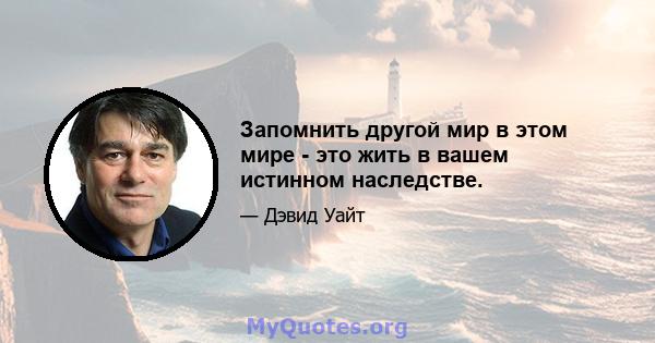 Запомнить другой мир в этом мире - это жить в вашем истинном наследстве.