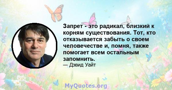 Запрет - это радикал, близкий к корням существования. Тот, кто отказывается забыть о своем человечестве и, помня, также помогает всем остальным запомнить.