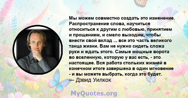 Мы можем совместно создать это изменение. Распространение слова, научиться относиться к другим с любовью, принятием и прощением, и смело выходим, чтобы внести свой вклад ... все это часть великого танца жизни. Вам не