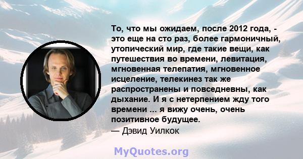 То, что мы ожидаем, после 2012 года, - это еще на сто раз, более гармоничный, утопический мир, где такие вещи, как путешествия во времени, левитация, мгновенная телепатия, мгновенное исцеление, телекинез так же