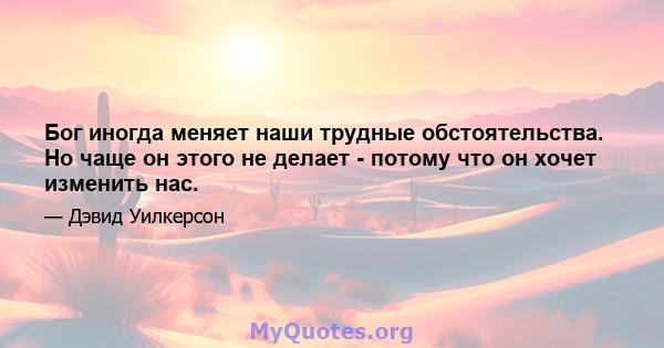 Бог иногда меняет наши трудные обстоятельства. Но чаще он этого не делает - потому что он хочет изменить нас.