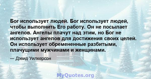 Бог использует людей. Бог использует людей, чтобы выполнить Его работу. Он не посылает ангелов. Ангелы плачут над этим, но Бог не использует ангелов для достижения своих целей. Он использует обремененные разбитыми,