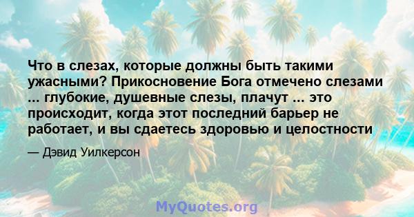 Что в слезах, которые должны быть такими ужасными? Прикосновение Бога отмечено слезами ... глубокие, душевные слезы, плачут ... это происходит, когда этот последний барьер не работает, и вы сдаетесь здоровью и