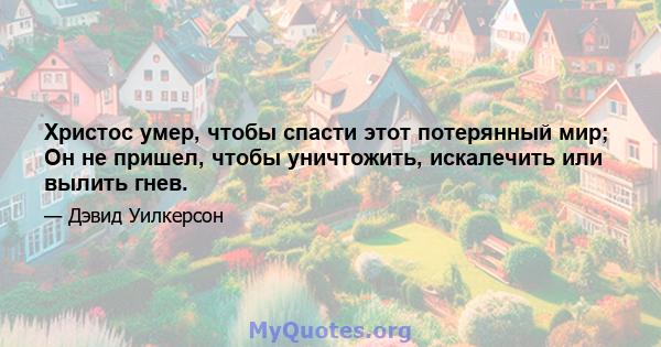 Христос умер, чтобы спасти этот потерянный мир; Он не пришел, чтобы уничтожить, искалечить или вылить гнев.