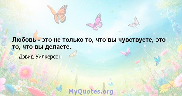 Любовь - это не только то, что вы чувствуете, это то, что вы делаете.