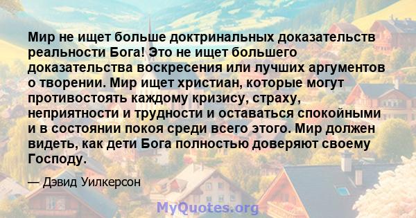 Мир не ищет больше доктринальных доказательств реальности Бога! Это не ищет большего доказательства воскресения или лучших аргументов о творении. Мир ищет христиан, которые могут противостоять каждому кризису, страху,