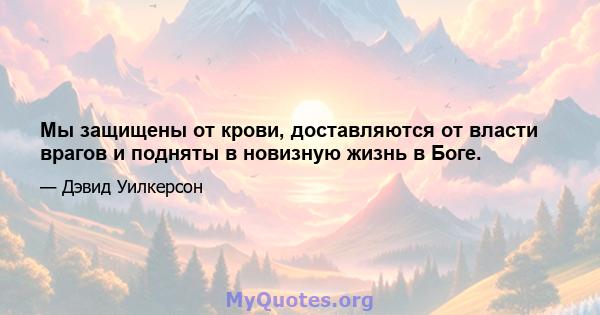 Мы защищены от крови, доставляются от власти врагов и подняты в новизную жизнь в Боге.