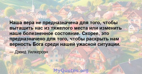 Наша вера не предназначена для того, чтобы вытащить нас из тяжелого места или изменить наше болезненное состояние. Скорее, это предназначено для того, чтобы раскрыть нам верность Бога среди нашей ужасной ситуации.