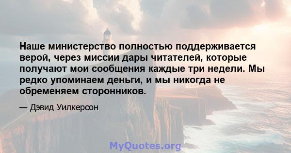 Наше министерство полностью поддерживается верой, через миссии дары читателей, которые получают мои сообщения каждые три недели. Мы редко упоминаем деньги, и мы никогда не обременяем сторонников.