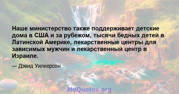 Наше министерство также поддерживает детские дома в США и за рубежом, тысячи бедных детей в Латинской Америке, лекарственные центры для зависимых мужчин и лекарственный центр в Израиле.