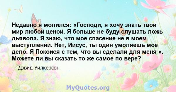 Недавно я молился: «Господи, я хочу знать твой мир любой ценой. Я больше не буду слушать ложь дьявола. Я знаю, что мое спасение не в моем выступлении. Нет, Иисус, ты один умоляешь мое дело. Я Покойся с тем, что вы