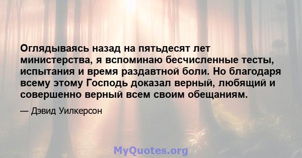 Оглядываясь назад на пятьдесят лет министерства, я вспоминаю бесчисленные тесты, испытания и время раздавтной боли. Но благодаря всему этому Господь доказал верный, любящий и совершенно верный всем своим обещаниям.